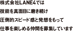 株式会社LANE4では技能を真面目に磨き続け圧倒的スピード感と発想をもって仕事を楽しめる仲間を募集しています