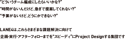 “どういうチーム編成にしたらいいかな？”“時間がないんだけど、急ぎで提案してくれない？”“予算がないけど、どうにかできない？”LANE4は、これらさまざまな課題解決に向けて企画・実行・アフターフォローまでを“スピーディ”にProject Designする集団です